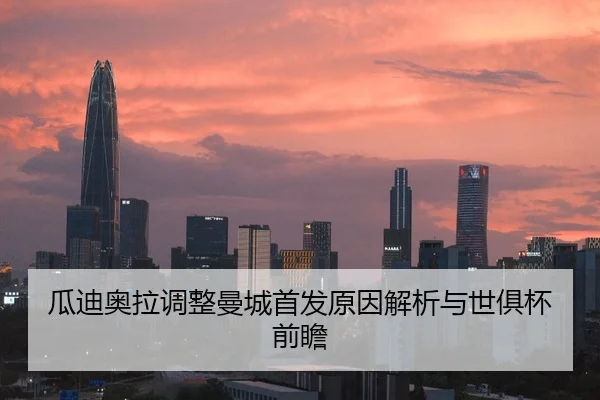 瓜迪奥拉调整曼城首发原因解析与世俱杯前瞻