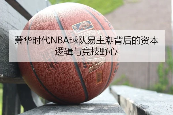萧华时代NBA球队易主潮背后的资本逻辑与竞技野心